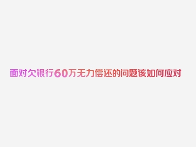 面对欠银行60万无力偿还的问题该如何应对