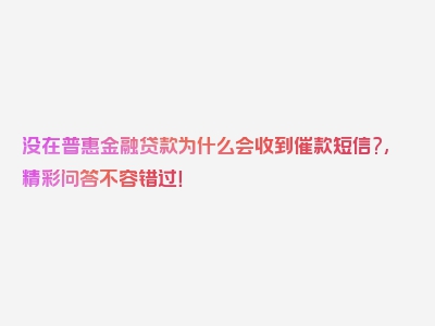 没在普惠金融贷款为什么会收到催款短信?,精彩问答不容错过！