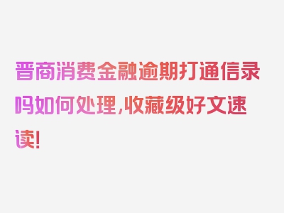 晋商消费金融逾期打通信录吗如何处理,收藏级好文速读！