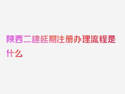 陕西二建延期注册办理流程是什么