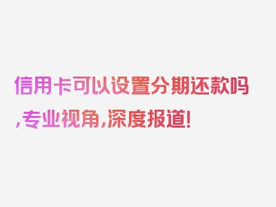 信用卡可以设置分期还款吗，专业视角，深度报道！