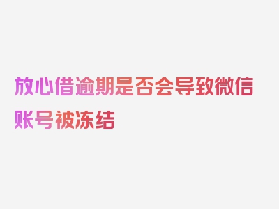 放心借逾期是否会导致微信账号被冻结