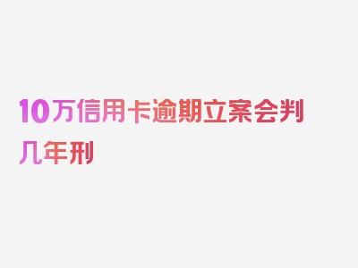 10万信用卡逾期立案会判几年刑