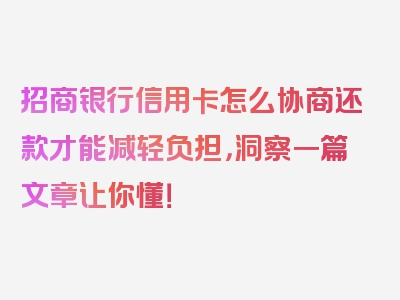 招商银行信用卡怎么协商还款才能减轻负担，洞察一篇文章让你懂！