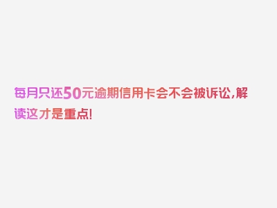 每月只还50元逾期信用卡会不会被诉讼，解读这才是重点！