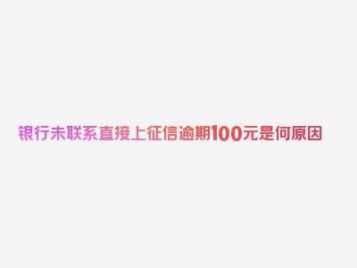 银行未联系直接上征信逾期100元是何原因