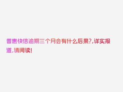 普惠快信逾期三个月会有什么后果?，详实报道，请阅读！