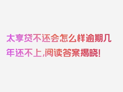 太享贷不还会怎么样逾期几年还不上,阅读答案揭晓！