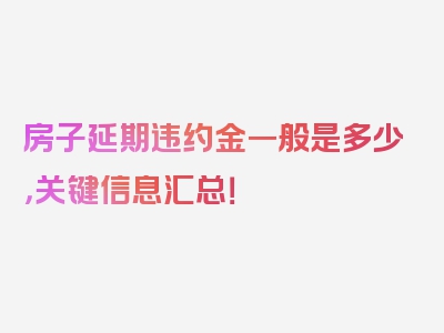 房子延期违约金一般是多少，关键信息汇总！