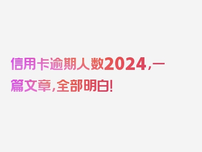 信用卡逾期人数2024，一篇文章，全部明白！