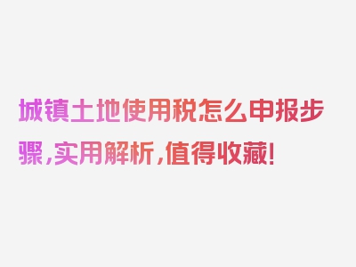 城镇土地使用税怎么申报步骤，实用解析，值得收藏！