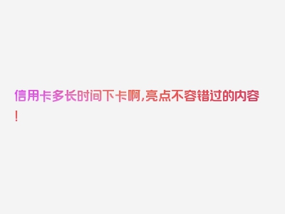 信用卡多长时间下卡啊，亮点不容错过的内容！