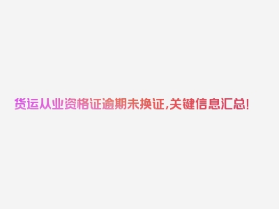 货运从业资格证逾期未换证，关键信息汇总！