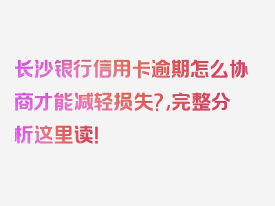 长沙银行信用卡逾期怎么协商才能减轻损失?,完整分析这里读！