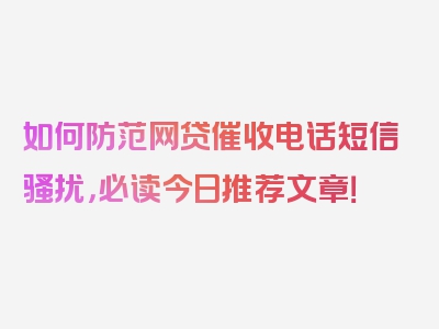 如何防范网贷催收电话短信骚扰，必读今日推荐文章！