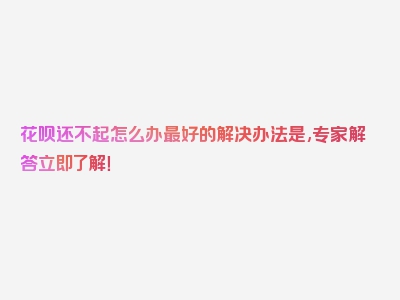 花呗还不起怎么办最好的解决办法是,专家解答立即了解！