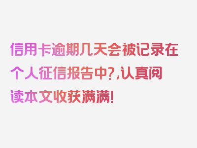 信用卡逾期几天会被记录在个人征信报告中?,认真阅读本文收获满满!