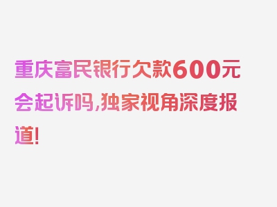 重庆富民银行欠款600元会起诉吗,独家视角深度报道！