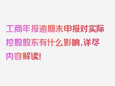 工商年报逾期未申报对实际控股股东有什么影响，详尽内容解读！