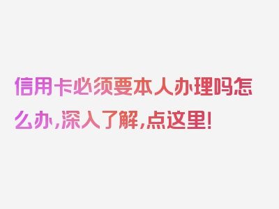 信用卡必须要本人办理吗怎么办，深入了解，点这里！