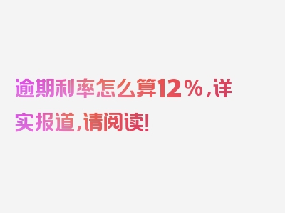 逾期利率怎么算12%，详实报道，请阅读！