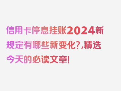 信用卡停息挂账2024新规定有哪些新变化?，精选今天的必读文章！