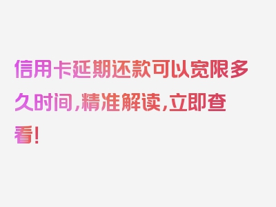 信用卡延期还款可以宽限多久时间，精准解读，立即查看！