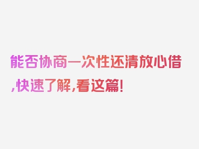 能否协商一次性还清放心借，快速了解，看这篇！