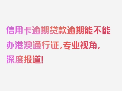 信用卡逾期贷款逾期能不能办港澳通行证，专业视角，深度报道！