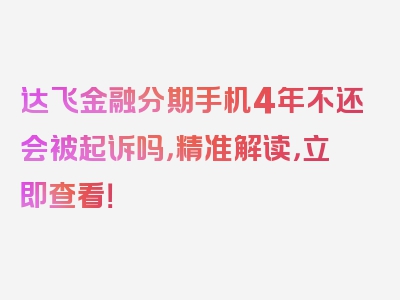 达飞金融分期手机4年不还会被起诉吗，精准解读，立即查看！