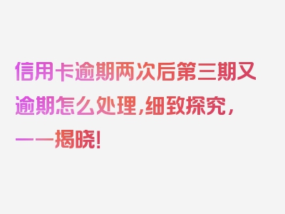 信用卡逾期两次后第三期又逾期怎么处理，细致探究，一一揭晓！