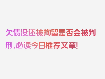 欠债没还被拘留是否会被判刑，必读今日推荐文章！