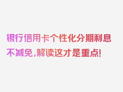 银行信用卡个性化分期利息不减免，解读这才是重点！