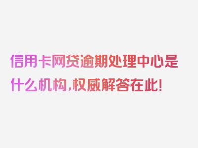 信用卡网贷逾期处理中心是什么机构，权威解答在此！