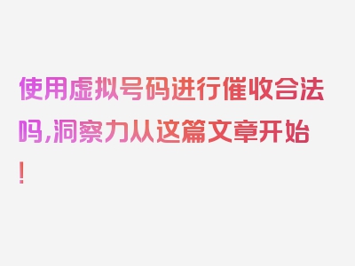 使用虚拟号码进行催收合法吗，洞察力从这篇文章开始！