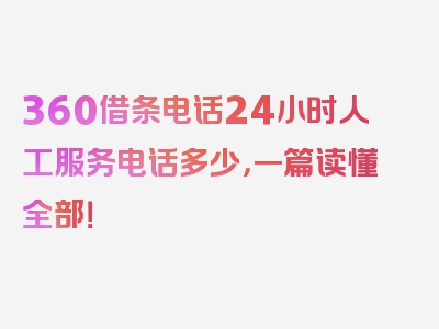 360借条电话24小时人工服务电话多少，一篇读懂全部！