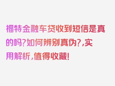 福特金融车贷收到短信是真的吗?如何辨别真伪?，实用解析，值得收藏！