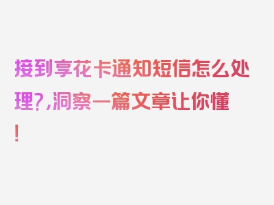 接到享花卡通知短信怎么处理?，洞察一篇文章让你懂！