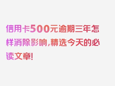 信用卡500元逾期三年怎样消除影响，精选今天的必读文章！