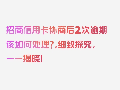 招商信用卡协商后2次逾期该如何处理?，细致探究，一一揭晓！