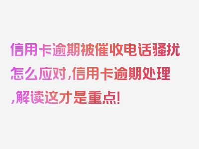 信用卡逾期被催收电话骚扰怎么应对,信用卡逾期处理，解读这才是重点！