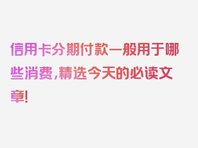 信用卡分期付款一般用于哪些消费，精选今天的必读文章！