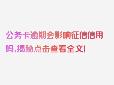 公务卡逾期会影响征信信用吗，揭秘点击查看全文！