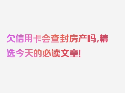 欠信用卡会查封房产吗，精选今天的必读文章！