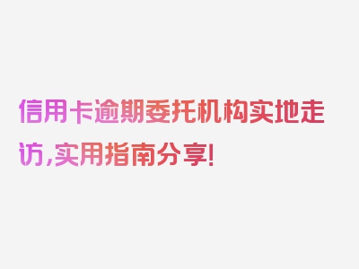 信用卡逾期委托机构实地走访，实用指南分享！