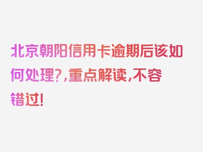 北京朝阳信用卡逾期后该如何处理?，重点解读，不容错过！