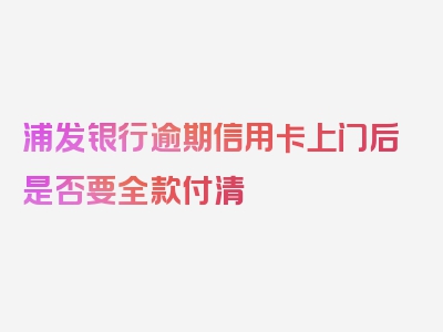 浦发银行逾期信用卡上门后是否要全款付清