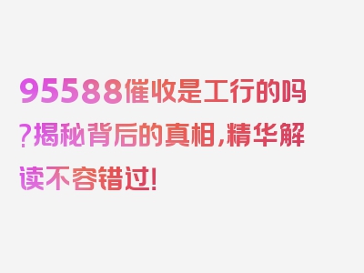 95588催收是工行的吗?揭秘背后的真相，精华解读不容错过！