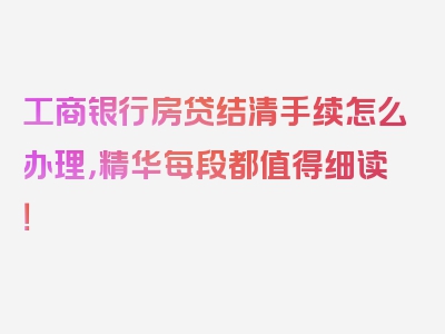 工商银行房贷结清手续怎么办理，精华每段都值得细读！