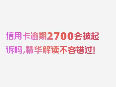 信用卡逾期2700会被起诉吗，精华解读不容错过！